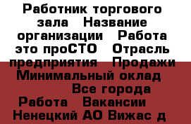 Работник торгового зала › Название организации ­ Работа-это проСТО › Отрасль предприятия ­ Продажи › Минимальный оклад ­ 14 500 - Все города Работа » Вакансии   . Ненецкий АО,Вижас д.